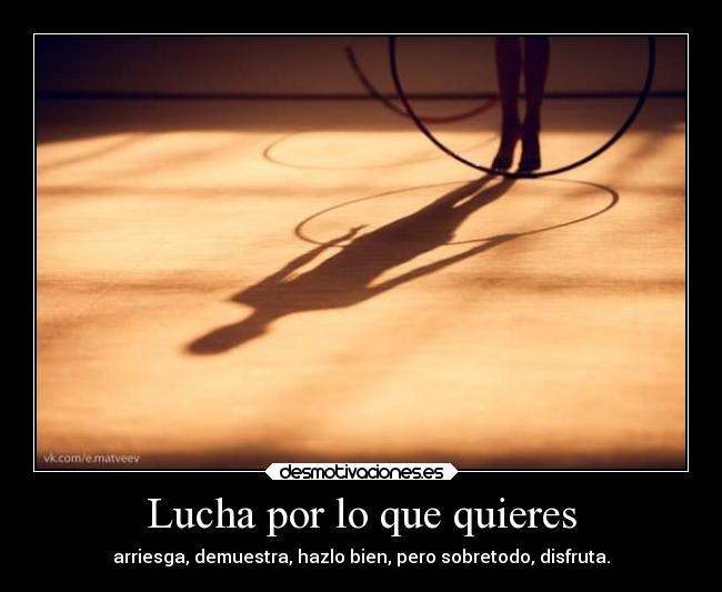Lucha por lo que quieres - arriesga, demuestra, hazlo bien, pero sobretodo, disfruta.