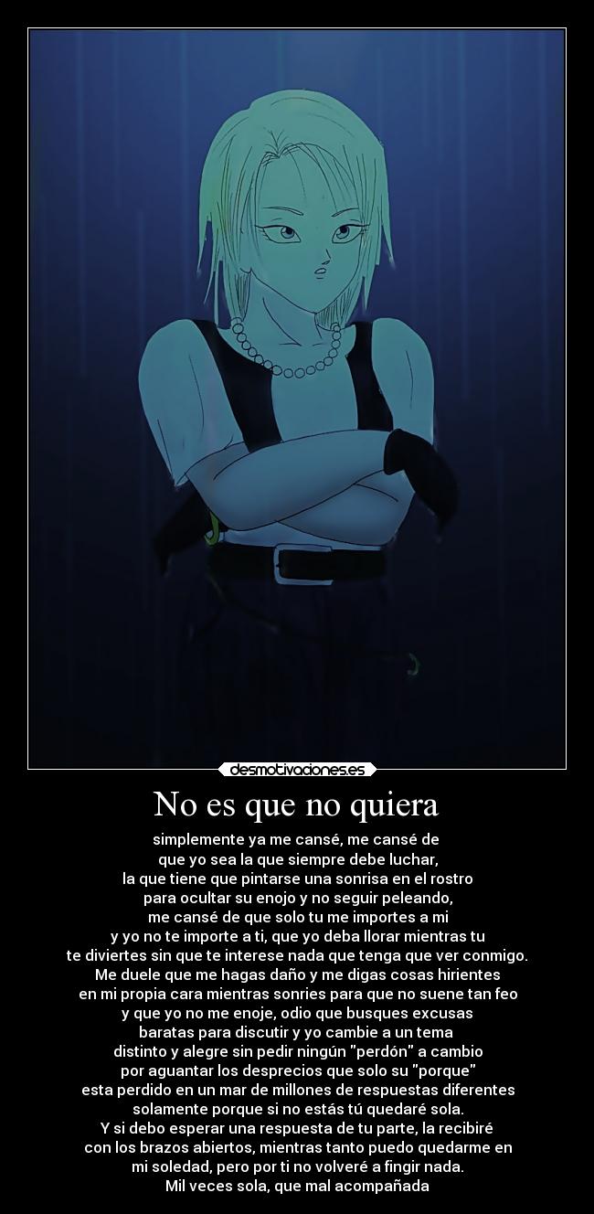 No es que no quiera - simplemente ya me cansé, me cansé de 
que yo sea la que siempre debe luchar,
la que tiene que pintarse una sonrisa en el rostro
para ocultar su enojo y no seguir peleando,
me cansé de que solo tu me importes a mi
y yo no te importe a ti, que yo deba llorar mientras tu
te diviertes sin que te interese nada que tenga que ver conmigo.
Me duele que me hagas daño y me digas cosas hirientes
en mi propia cara mientras sonries para que no suene tan feo
y que yo no me enoje, odio que busques excusas
baratas para discutir y yo cambie a un tema 
distinto y alegre sin pedir ningún perdón a cambio
por aguantar los desprecios que solo su porque
esta perdido en un mar de millones de respuestas diferentes
solamente porque si no estás tú quedaré sola.
Y si debo esperar una respuesta de tu parte, la recibiré
con los brazos abiertos, mientras tanto puedo quedarme en
mi soledad, pero por ti no volveré a fingir nada.
Mil veces sola, que mal acompañada