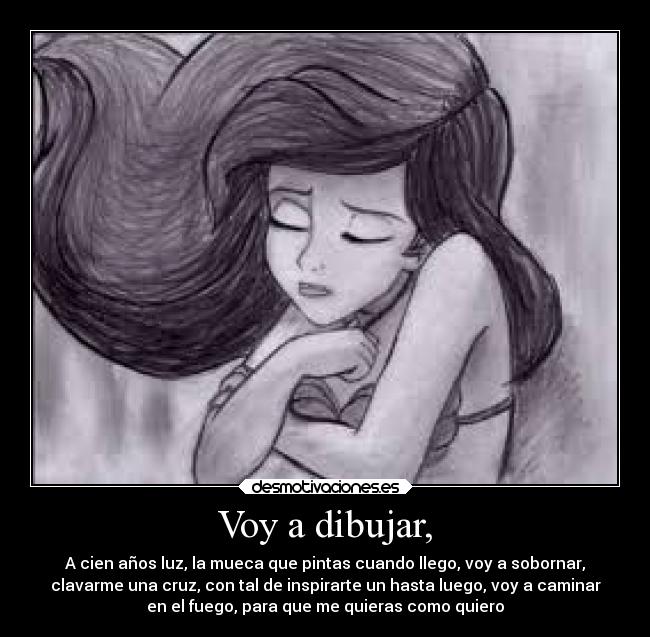 Voy a dibujar, - A cien años luz, la mueca que pintas cuando llego, voy a sobornar,
clavarme una cruz, con tal de inspirarte un hasta luego, voy a caminar
en el fuego, para que me quieras como quiero