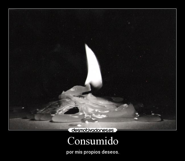Consumido - por mis propios deseos.