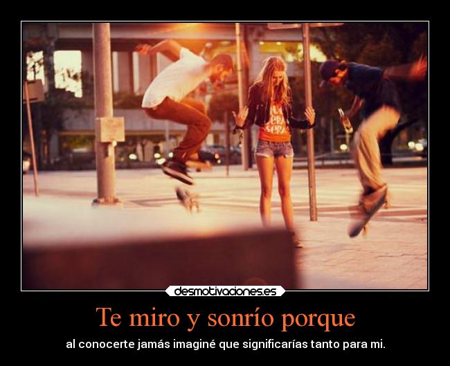 Te miro y sonrío porque -