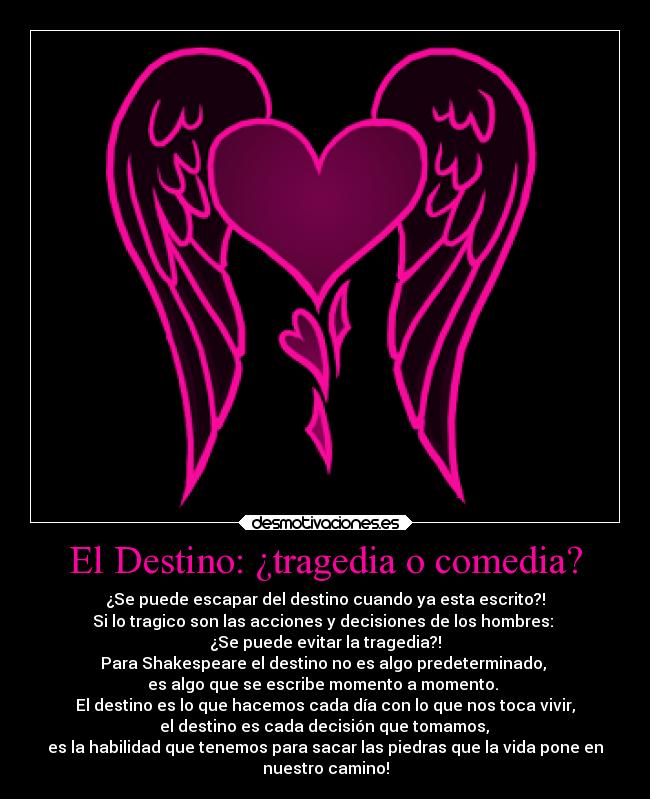El Destino: ¿tragedia o comedia? - ¿Se puede escapar del destino cuando ya esta escrito?!
Si lo tragico son las acciones y decisiones de los hombres:
¿Se puede evitar la tragedia?!
Para Shakespeare el destino no es algo predeterminado,
es algo que se escribe momento a momento.
El destino es lo que hacemos cada día con lo que nos toca vivir,
el destino es cada decisión que tomamos,
es la habilidad que tenemos para sacar las piedras que la vida pone en
nuestro camino!