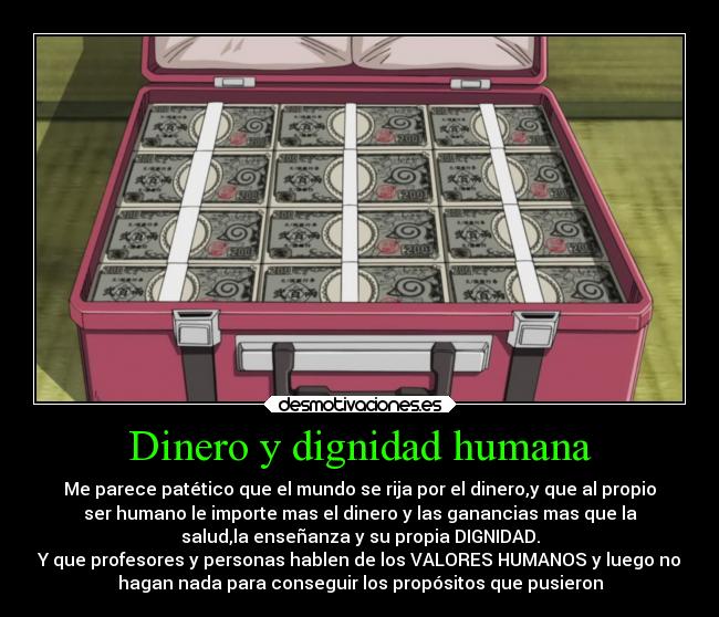 Dinero y dignidad humana - Me parece patético que el mundo se rija por el dinero,y que al propio
ser humano le importe mas el dinero y las ganancias mas que la
salud,la enseñanza y su propia DIGNIDAD.
Y que profesores y personas hablen de los VALORES HUMANOS y luego no
hagan nada para conseguir los propósitos que pusieron