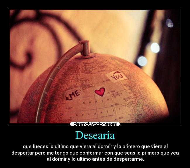 Desearía - que fueses lo ultimo que viera al dormir y lo primero que viera al
despertar pero me tengo que conformar con que seas lo primero que vea
al dormir y lo ultimo antes de despertarme.