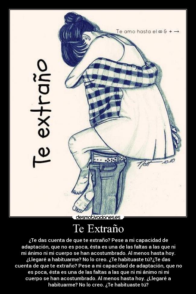 Te Extraño - ¿Te das cuenta de que te extraño? Pese a mi capacidad de
adaptación, que no es poca, ésta es una de las faltas a las que ni
mi ánimo ni mi cuerpo se han acostumbrado. Al menos hasta hoy.
¿Llegaré a habituarme? No lo creo. ¿Te habituaste tú?¿Te das
cuenta de que te extraño? Pese a mi capacidad de adaptación, que no
es poca, ésta es una de las faltas a las que ni mi ánimo ni mi
cuerpo se han acostumbrado. Al menos hasta hoy. ¿Llegaré a
habituarme? No lo creo. ¿Te habituaste tú?