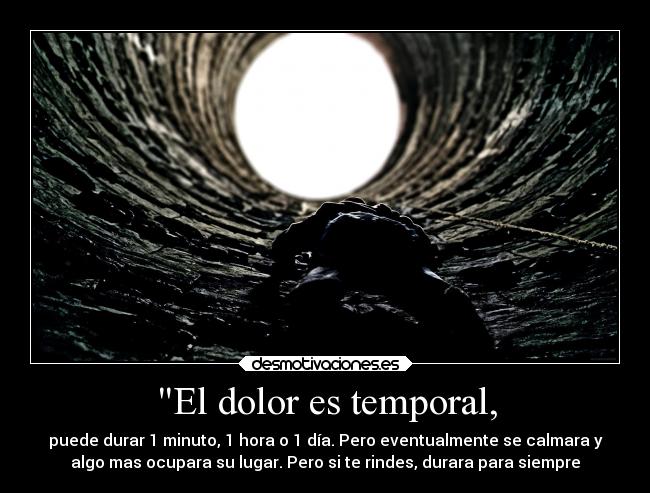 El dolor es temporal, - puede durar 1 minuto, 1 hora o 1 día. Pero eventualmente se calmara y
algo mas ocupara su lugar. Pero si te rindes, durara para siempre