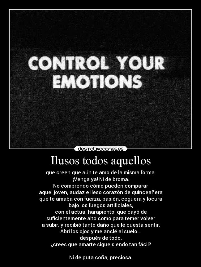 Ilusos todos aquellos - que creen que aún te amo de la misma forma.
¡Venga ya! Ni de broma.
No comprendo cómo pueden comparar
aquel joven, audaz e ileso corazón de quinceañera
que te amaba con fuerza, pasión, ceguera y locura
bajo los fuegos artificiales,
con el actual harapiento, que cayó de
suficientemente alto como para temer volver
a subir, y recibió tanto daño que le cuesta sentir.
Abrí los ojos y me anclé al suelo…
después de todo,
¿crees que amarte sigue siendo tan fácil?

Ni de puta coña, preciosa.