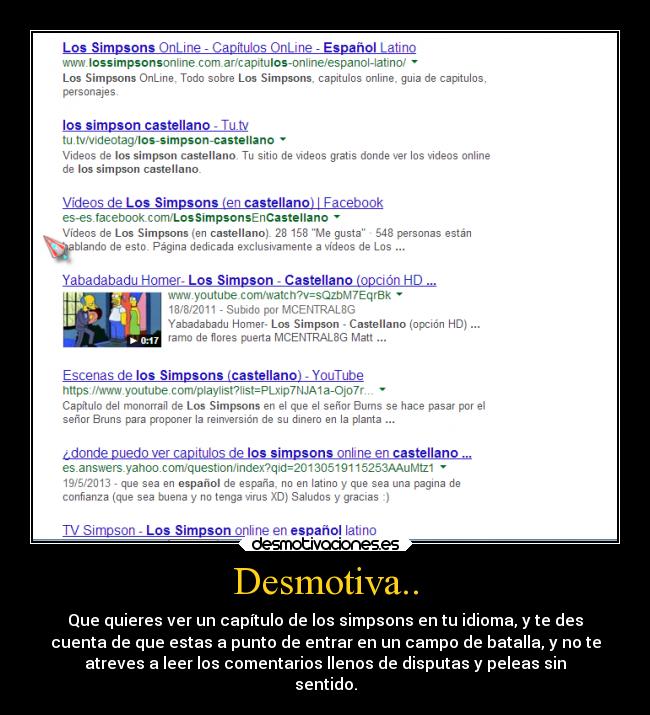 Desmotiva.. - Que quieres ver un capítulo de los simpsons en tu idioma, y te des
cuenta de que estas a punto de entrar en un campo de batalla, y no te
atreves a leer los comentarios llenos de disputas y peleas sin
sentido.