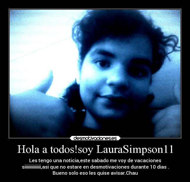 Hola a todos!soy LauraSimpson11 - Les tengo una noticia,este sabado me voy de vacaciones
siiiiiiiiiiiiii,asi que no estare en desmotivaciones durante 10 dias .
Bueno solo eso les quise avisar.Chau