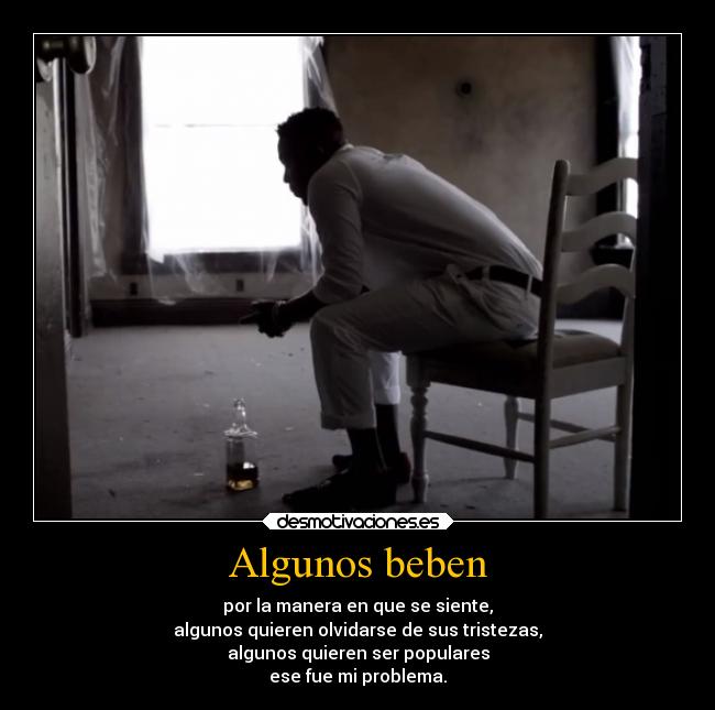 Algunos beben - por la manera en que se siente,
algunos quieren olvidarse de sus tristezas,
algunos quieren ser populares
ese fue mi problema.