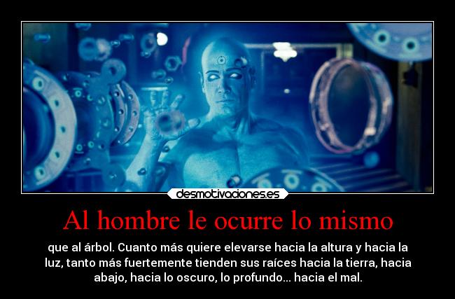 Al hombre le ocurre lo mismo - que al árbol. Cuanto más quiere elevarse hacia la altura y hacia la
luz, tanto más fuertemente tienden sus raíces hacia la tierra, hacia
abajo, hacia lo oscuro, lo profundo... hacia el mal.