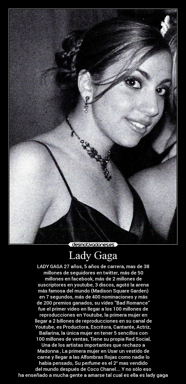 Lady Gaga - LADY GAGA 27 años, 5 años de carrera, mas de 38
millones de seguidores en twitter, más de 50
millones en facebook, más de 2 millones de
suscriptores en youtube, 3 discos, agotó la arena
más famosa del mundo (Madison Square Garden)
en 7 segundos, más de 400 nominaciones y más
de 200 premios ganados, su vídeo Bad Romance
fue el primer video en llegar a los 100 millones de
reproducciones en Youtube, la primera mujer en
llegar a 2 billones de reproducciones en su canal de
Youtube, es Productora, Escritora, Cantante, Actriz,
Bailarina, la única mujer en tener 5 sencillos con
100 millones de ventas, Tiene su propia Red Social,
Una de los artistas importantes que rechazo a
Madonna , La primera mujer en Usar un vestido de
carne y llegar a las Alfombras Rojas como nadie lo
habia pensado, Su perfume es el 2° mas vendido
del mundo después de Coco Chanel.... Y no sólo eso
ha enseñado a mucha gente a amarse tal cual es ella es lady gaga