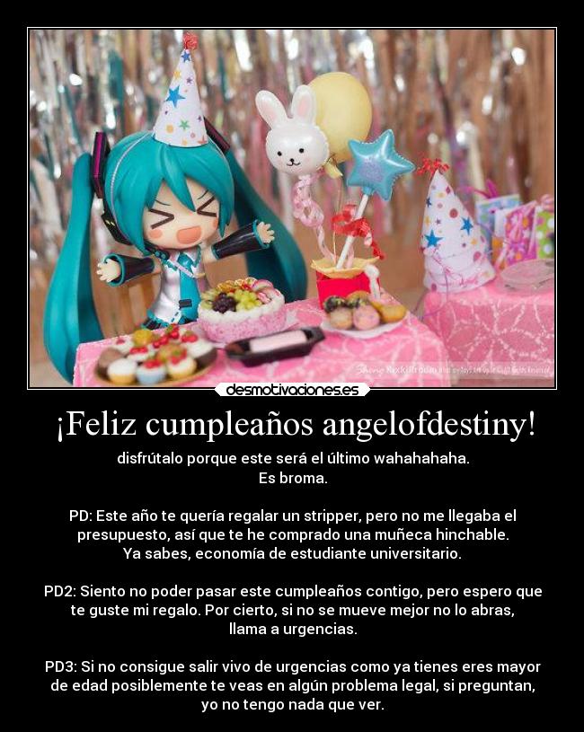 ¡Feliz cumpleaños angelofdestiny! - disfrútalo porque este será el último wahahahaha.
Es broma.
PD: Este año te quería regalar un stripper, pero no me llegaba el
presupuesto, así que te he comprado una muñeca hinchable.
Ya sabes, economía de estudiante universitario.
PD2: Siento no poder pasar este cumpleaños contigo, pero espero que
te guste mi regalo. Por cierto, si no se mueve mejor no lo abras,
llama a urgencias.
PD3: Si no consigue salir vivo de urgencias como ya tienes eres mayor
de edad posiblemente te veas en algún problema legal, si preguntan,
yo no tengo nada que ver.