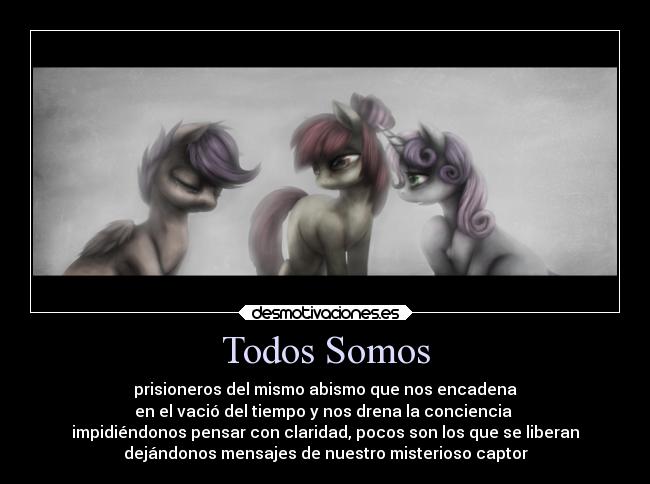 Todos Somos - prisioneros del mismo abismo que nos encadena
en el vació del tiempo y nos drena la conciencia
impidiéndonos pensar con claridad, pocos son los que se liberan
dejándonos mensajes de nuestro misterioso captor