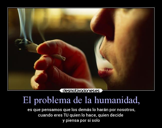 El problema de la humanidad, - es que pensamos que los demás lo harán por nosotros,
cuando eres TU quien lo hace, quien decide
y piensa por si solo