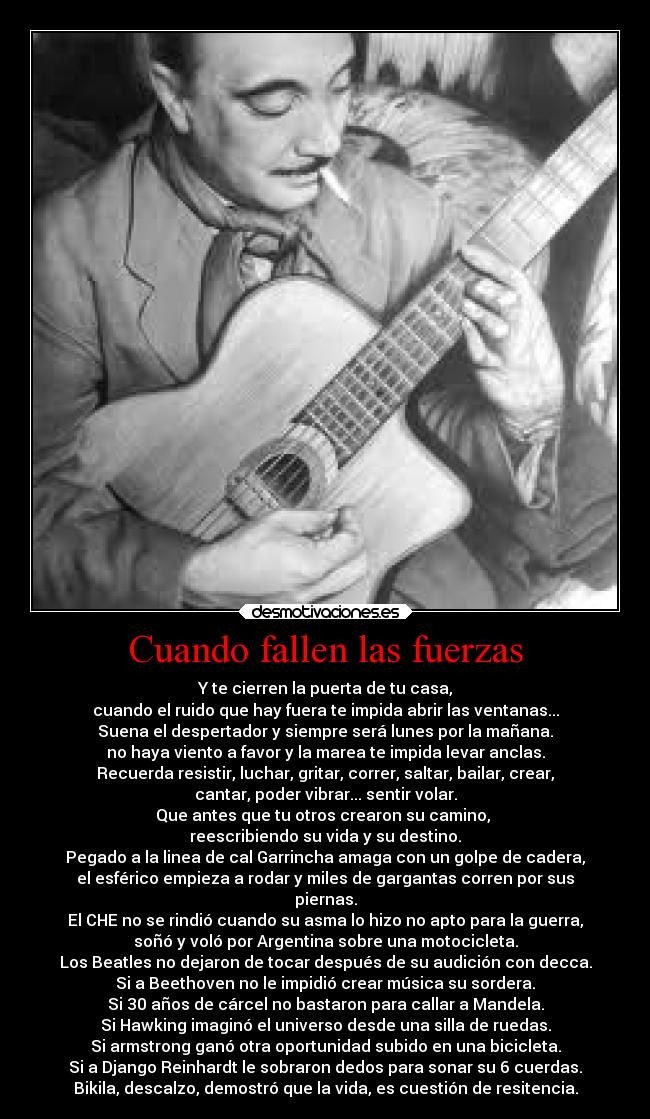 Cuando fallen las fuerzas - Y te cierren la puerta de tu casa,
cuando el ruido que hay fuera te impida abrir las ventanas...
Suena el despertador y siempre será lunes por la mañana.
no haya viento a favor y la marea te impida levar anclas.
Recuerda resistir, luchar, gritar, correr, saltar, bailar, crear,
cantar, poder vibrar... sentir volar.
Que antes que tu otros crearon su camino,
reescribiendo su vida y su destino.
Pegado a la linea de cal Garrincha amaga con un golpe de cadera,
el esférico empieza a rodar y miles de gargantas corren por sus
piernas.
El CHE no se rindió cuando su asma lo hizo no apto para la guerra,
soñó y voló por Argentina sobre una motocicleta.
Los Beatles no dejaron de tocar después de su audición con decca.
Si a Beethoven no le impidió crear música su sordera.
Si 30 años de cárcel no bastaron para callar a Mandela.
Si Hawking imaginó el universo desde una silla de ruedas.
Si armstrong ganó otra oportunidad subido en una bicicleta.
Si a Django Reinhardt le sobraron dedos para sonar su 6 cuerdas.
Bikila, descalzo, demostró que la vida, es cuestión de resitencia.