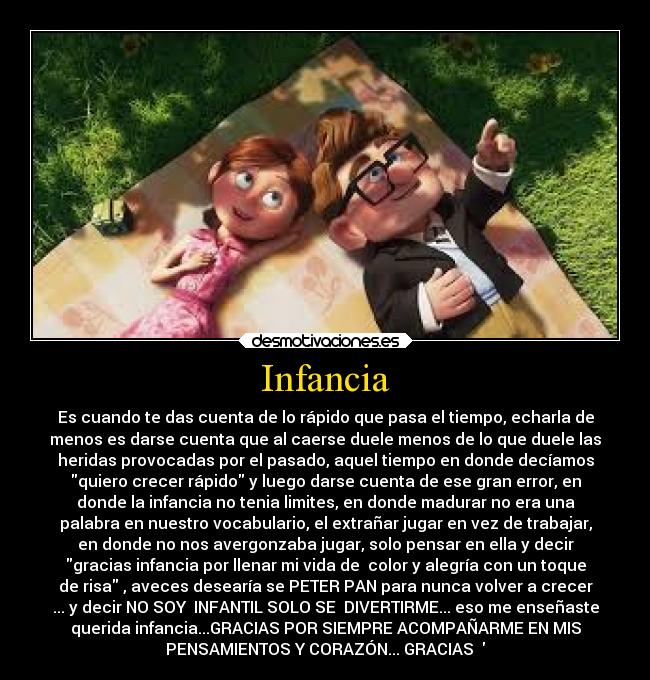 Infancia - Es cuando te das cuenta de lo rápido que pasa el tiempo, echarla de
menos es darse cuenta que al caerse duele menos de lo que duele las
heridas provocadas por el pasado, aquel tiempo en donde decíamos
quiero crecer rápido y luego darse cuenta de ese gran error, en
donde la infancia no tenia limites, en donde madurar no era una
palabra en nuestro vocabulario, el extrañar jugar en vez de trabajar,
en donde no nos avergonzaba jugar, solo pensar en ella y decir
gracias infancia por llenar mi vida de color y alegría con un toque
de risa , aveces desearía se PETER PAN para nunca volver a crecer
... y decir NO SOY INFANTIL SOLO SE DIVERTIRME... eso me enseñaste
querida infancia...GRACIAS POR SIEMPRE ACOMPAÑARME EN MIS
PENSAMIENTOS Y CORAZÓN... GRACIAS ♥♥