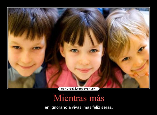 Mientras más - en ignorancia vivas, más feliz serás.