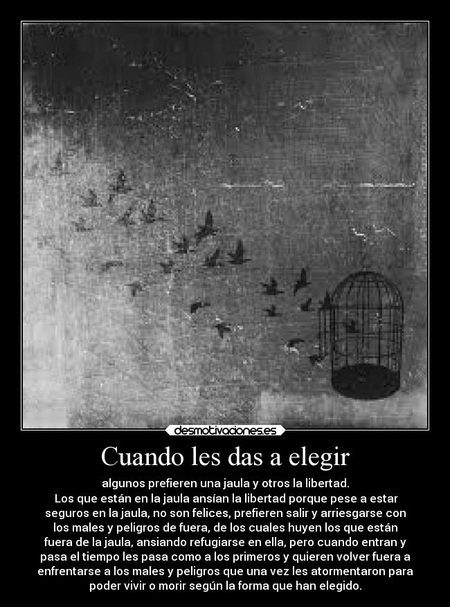 Cuando les das a elegir - algunos prefieren una jaula y otros la libertad.
Los que están en la jaula ansían la libertad porque pese a estar
seguros en la jaula, no son felices, prefieren salir y arriesgarse con
los males y peligros de fuera, de los cuales huyen los que están
fuera de la jaula, ansiando refugiarse en ella, pero cuando entran y
pasa el tiempo les pasa como a los primeros y quieren volver fuera a
enfrentarse a los males y peligros que una vez les atormentaron para
poder vivir o morir según la forma que han elegido.