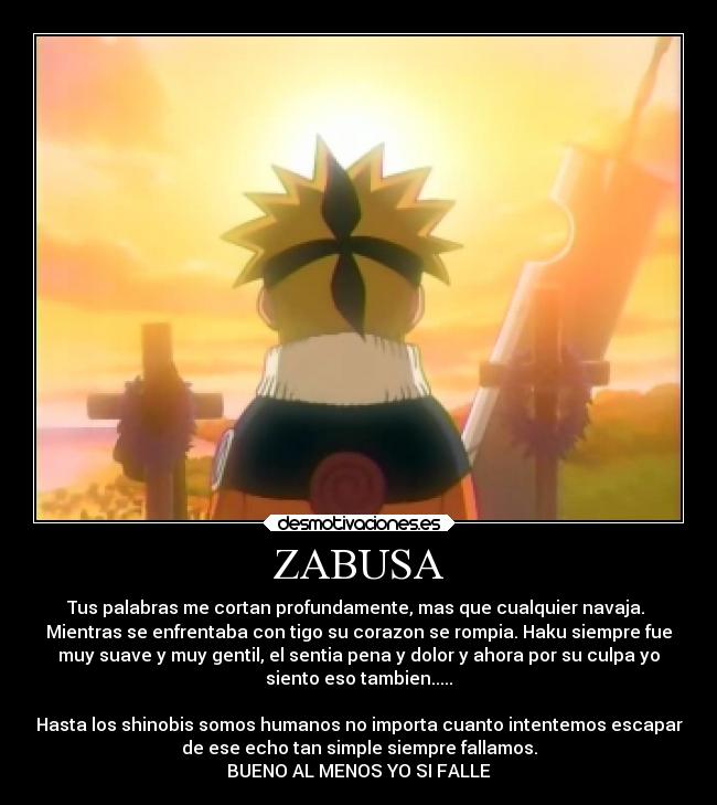 ZABUSA - Tus palabras me cortan profundamente, mas que cualquier navaja. 
Mientras se enfrentaba con tigo su corazon se rompia. Haku siempre fue
muy suave y muy gentil, el sentia pena y dolor y ahora por su culpa yo
siento eso tambien.....

Hasta los shinobis somos humanos no importa cuanto intentemos escapar
de ese echo tan simple siempre fallamos.
BUENO AL MENOS YO SI FALLE