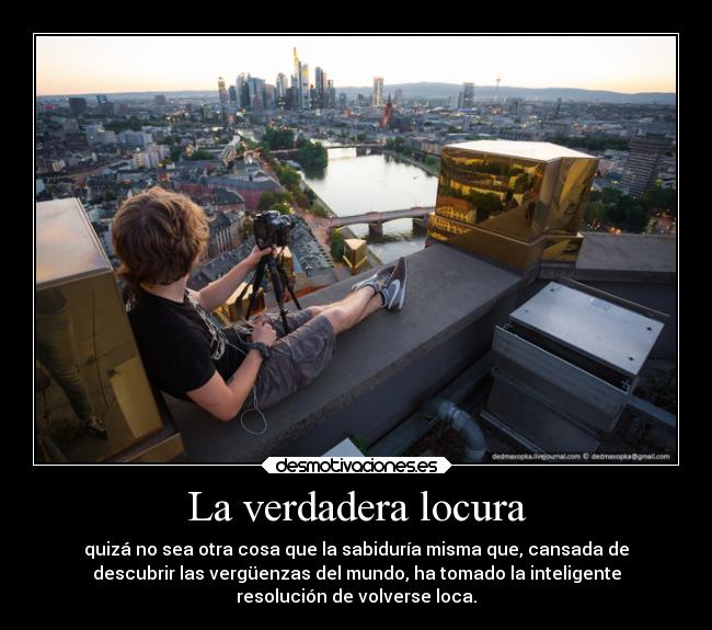 La verdadera locura - quizá no sea otra cosa que la sabiduría misma que, cansada de
descubrir las vergüenzas del mundo, ha tomado la inteligente
resolución de volverse loca.