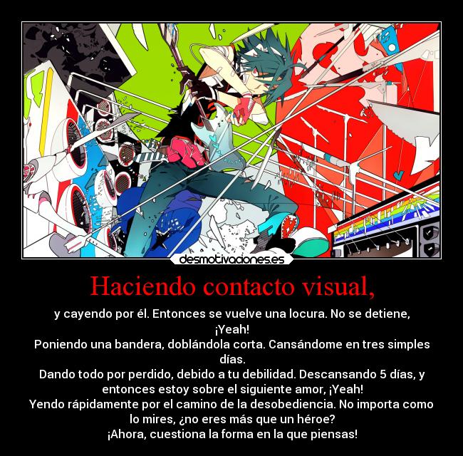 Haciendo contacto visual, - y cayendo por él. Entonces se vuelve una locura. No se detiene,
¡Yeah!
Poniendo una bandera, doblándola corta. Cansándome en tres simples
días.
Dando todo por perdido, debido a tu debilidad. Descansando 5 días, y
entonces estoy sobre el siguiente amor, ¡Yeah!
Yendo rápidamente por el camino de la desobediencia. No importa como
lo mires, ¿no eres más que un héroe?
¡Ahora, cuestiona la forma en la que piensas!