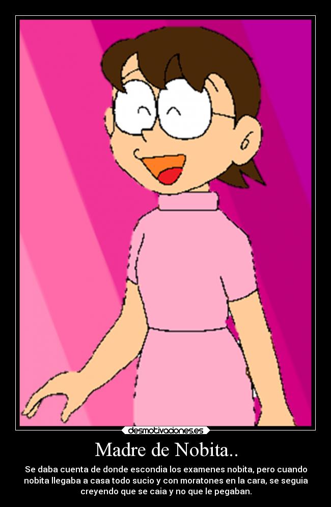 Madre de Nobita.. - Se daba cuenta de donde escondia los examenes nobita, pero cuando
nobita llegaba a casa todo sucio y con moratones en la cara, se seguia
creyendo que se caia y no que le pegaban.