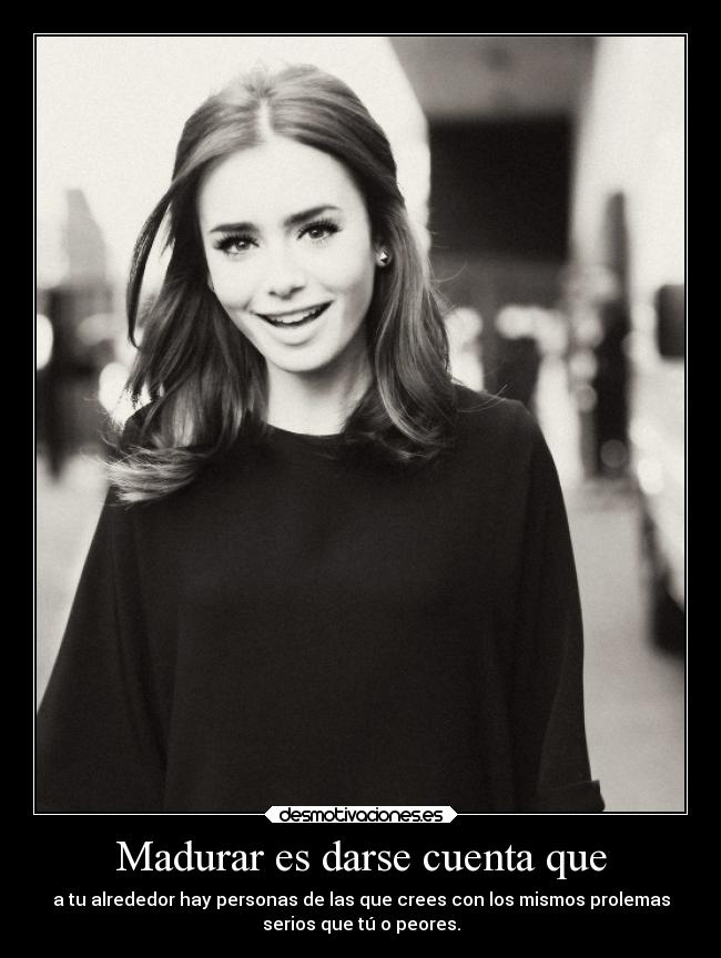 Madurar es darse cuenta que - a tu alrededor hay personas de las que crees con los mismos prolemas
serios que tú o peores.