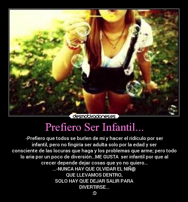 Prefiero Ser Infantil... - -Prefiero que todos se burlen de mi y hacer el ridículo por ser
infantil, pero no fingiría ser adulta solo por la edad y ser
consciente de las locuras que haga y los problemas que arme; pero todo
lo aria por un poco de diversión...ME GUSTA ser infantil por que al
crecer depende dejar cosas que yo no quiero...
...-NUNCA HAY QUE OLVIDAR EL NIÑ@
QUE LLEVAMOS DENTRO,
SOLO HAY QUE DEJAR SALIR PARA
DIVERTIRSE...
:D