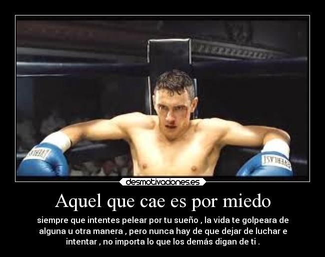 Aquel que cae es por miedo - siempre que intentes pelear por tu sueño , la vida te golpeara de
alguna u otra manera , pero nunca hay de que dejar de luchar e
intentar , no importa lo que los demás digan de ti .