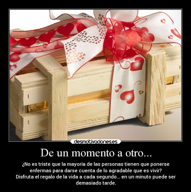 De un momento a otro... - ¿No es triste que la mayoría de las personas tienen que ponerse
enfermas para darse cuenta de lo agradable que es vivir?
Disfruta el regalo de la vida a cada segundo... en un minuto puede ser
demasiado tarde.