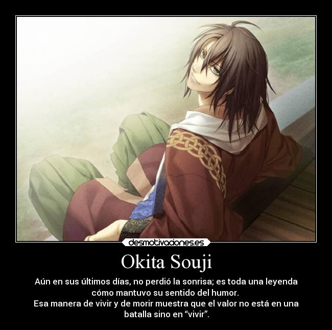 Okita Souji - Aún en sus últimos días, no perdió la sonrisa; es toda una leyenda
cómo mantuvo su sentido del humor.
Esa manera de vivir y de morir muestra que el valor no está en una
batalla sino en “vivir”.