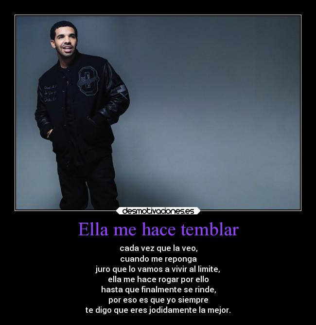 Ella me hace temblar - cada vez que la veo,
cuando me reponga
juro que lo vamos a vivir al limite,
ella me hace rogar por ello
hasta que finalmente se rinde,
por eso es que yo siempre
te digo que eres jodidamente la mejor.