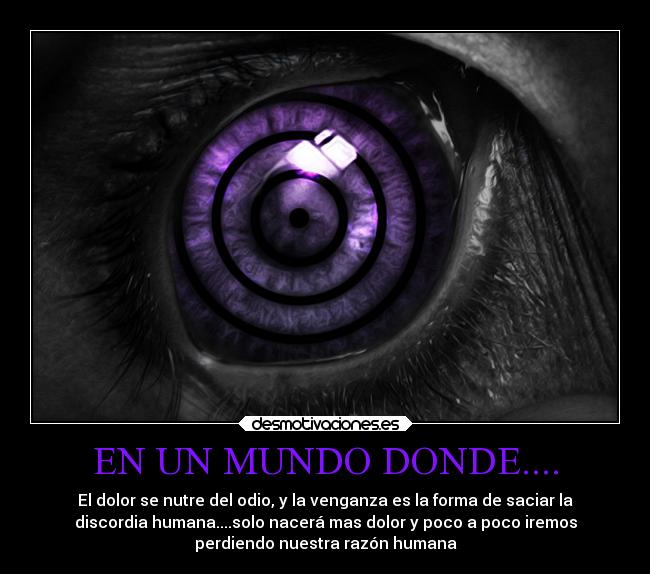 EN UN MUNDO DONDE.... - El dolor se nutre del odio, y la venganza es la forma de saciar la
discordia humana....solo nacerá mas dolor y poco a poco iremos
perdiendo nuestra razón humana