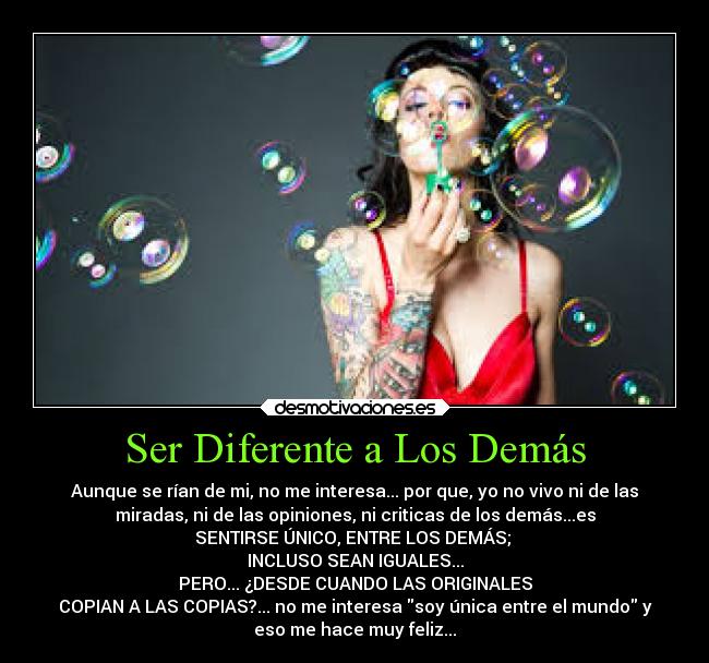 Ser Diferente a Los Demás - Aunque se rían de mi, no me interesa... por que, yo no vivo ni de las
miradas, ni de las opiniones, ni criticas de los demás...es
SENTIRSE ÚNICO, ENTRE LOS DEMÁS;
INCLUSO SEAN IGUALES...
PERO... ¿DESDE CUANDO LAS ORIGINALES
COPIAN A LAS COPIAS?... no me interesa soy única entre el mundo y
eso me hace muy feliz...