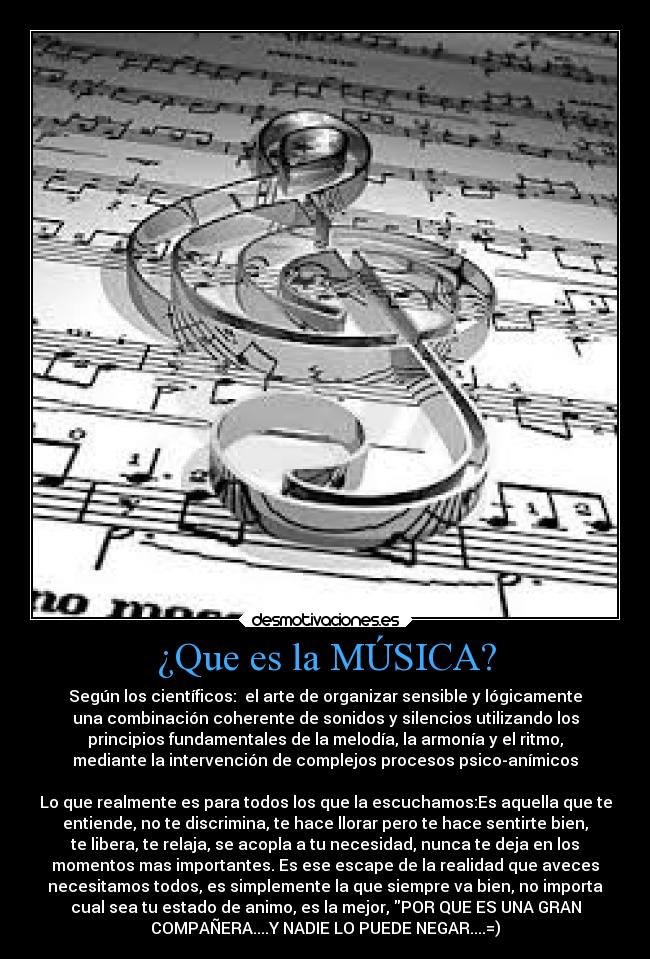 ¿Que es la MÚSICA? - Según los científicos: el arte de organizar sensible y lógicamente
una combinación coherente de sonidos y silencios utilizando los
principios fundamentales de la melodía, la armonía y el ritmo,
mediante la intervención de complejos procesos psico-anímicos
Lo que realmente es para todos los que la escuchamos:Es aquella que te
entiende, no te discrimina, te hace llorar pero te hace sentirte bien,
te libera, te relaja, se acopla a tu necesidad, nunca te deja en los
momentos mas importantes. Es ese escape de la realidad que aveces
necesitamos todos, es simplemente la que siempre va bien, no importa
cual sea tu estado de animo, es la mejor, POR QUE ES UNA GRAN
COMPAÑERA....Y NADIE LO PUEDE NEGAR....=)