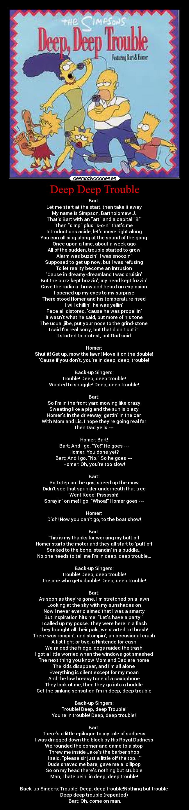 Deep Deep Trouble - Bart: 
Let me start at the start, then take it away 
My name is Simpson, Bartholomew J. 
Thats Bart with an art and a capital B 
Then simp plus s-o-n thats me 
Introductions aside, lets move right along 
You can all sing along at the sound of the gong 
Once upon a time, about a week ago 
All of the sudden, trouble started to grow 
Alarm was buzzin, I was snoozin 
Supposed to get up now, but I was refusing 
To let reality become an intrusion 
Cause in dreamy-dreamland I was cruisin 
But the buzz kept buzzin, my head kept fuzzin 
Gave the radio a throw and heard an explosion 
I opened up my eyes to my surprise 
There stood Homer and his temperature rised 
I will chillin, he was yellin 
Face all distored, cause he was propellin 
It wasnt what he said, but more of his tone 
The usual jibe, put your nose to the grind-stone 
I said Im real sorry, but that didnt cut it. 
I started to protest, but Dad said 

Homer: 
Shut it! Get up, mow the lawn! Move it on the double! 
Cause if you dont, youre in deep, deep, trouble! 

Back-up Singers: 
Trouble! Deep, deep trouble! 
Wanted to snuggle! Deep, deep trouble! 

Bart: 
So Im in the front yard mowing like crazy 
Sweating like a pig and the sun is blazy 
Homers in the driveway, gettin in the car 
With Mom and Lis, I hope theyre going real far 
Then Dad yells --- 

Homer: Bart! 
Bart: And I go, Yo! He goes --- 
Homer: You done yet? 
Bart: And I go, No. So he goes --- 
Homer: Oh, youre too slow! 

Bart: 
So I step on the gas, speed up the mow 
Didnt see that sprinkler underneath that tree 
Went Keee! Pisssssh! 
Sprayin on me! I go, Whoa! Homer goes --- 

Homer: 
Doh! Now you cant go, to the boat show! 

Bart: 
This is my thanks for working my butt off 
Homer starts the moter and they all start to putt off 
Soaked to the bone, standin in a puddle... 
No one needs to tell me Im in deep, deep trouble... 

Back-up Singers: 
Trouble! Deep, deep trouble! 
The one who gets double! Deep, deep trouble! 

Bart: 
As soon as theyre gone, Im stretched on a lawn 
Looking at the sky with my sunshades on 
Now I never ever claimed that I was a smarty 
But inspiration hits me: Lets have a party! 
I called up my posse. They were here in a flash 
They brought all their pals, we started to thrash! 
There was rompin, and stompin, an occasional crash 
A fist fight or two, a Nintendo for cash 
We raided the fridge, dogs raided the trash 
I got a little worried when the windows got smashed 
The next thing you know Mom and Dad are home 
The kids disappear, and Im all alone 
Everything is silent except for my moan 
And the low breasy tone of a saxophone 
They look at me, then they go into a huddle 
Get the sinking sensation Im in deep, deep trouble 

Back-up Singers: 
Trouble! Deep, deep Trouble! 
Youre in trouble! Deep, deep trouble! 

Bart: 
Theres a little epilogue to my tale of sadness 
I was dragged down the block by His Royal Dadness 
We rounded the corner and came to a stop 
Threw me inside Jakes the barber shop 
I said, please sir just a little off the top... 
Dude shaved me bare, gave me a lollipop 
So on my head theres nothing but stubble 
Man, I hate bein in deep, deep trouble! 

Back-up Singers: Trouble! Deep, deep trouble!Nothing but trouble 
Deep deep trouble!(repeated) 
Bart: Oh, come on man.