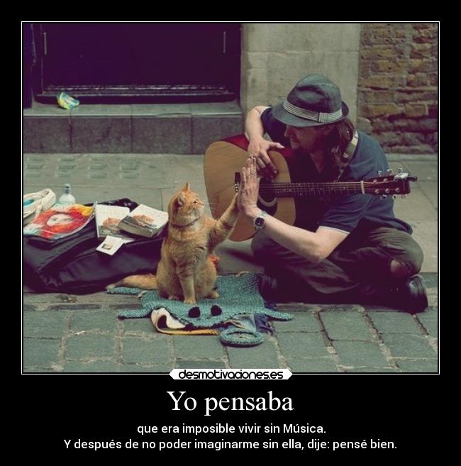 Yo pensaba - que era imposible vivir sin Música.
Y después de no poder imaginarme sin ella, dije: pensé bien.