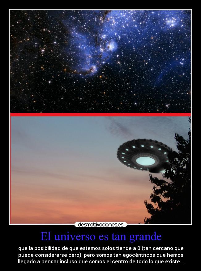 El universo es tan grande - que la posibilidad de que estemos solos tiende a 0 (tan cercano que
puede considerarse cero), pero somos tan egocéntricos que hemos
llegado a pensar incluso que somos el centro de todo lo que existe...