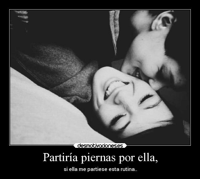 Partiría piernas por ella, - si ella me partiese esta rutina..