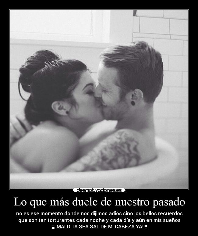 Lo que más duele de nuestro pasado - no es ese momento donde nos dijimos adiós sino los bellos recuerdos
que son tan torturantes cada noche y cada día y aún en mis sueños
¡¡¡¡MALDITA SEA SAL DE MI CABEZA YA!!!!