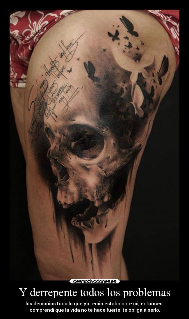 Y derrepente todos los problemas - los demonios todo lo que yo temia estaba ante mi, entonces
comprendi que la vida no te hace fuerte, te obliga a serlo.