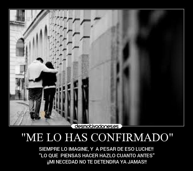 ME LO HAS CONFIRMADO - SIEMPRE LO IMAGINE, Y A PESAR DE ESO LUCHE!!
LO QUE PIENSAS HACER HAZLO CUANTO ANTES
¡¡MI NECEDAD NO TE DETENDRA YA JAMAS!!