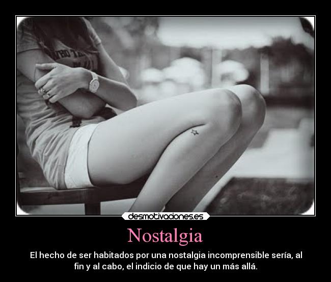 Nostalgia - El hecho de ser habitados por una nostalgia incomprensible sería, al
fin y al cabo, el indicio de que hay un más allá.