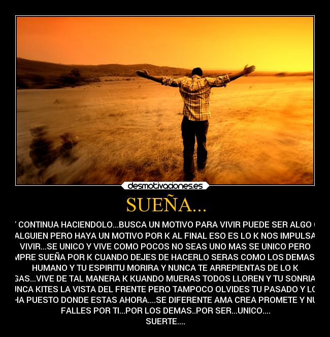 SUEÑA... - Y CONTINUA HACIENDOLO...BUSCA UN MOTIVO PARA VIVIR PUEDE SER ALGO O
ALGUIEN PERO HAYA UN MOTIVO POR K AL FINAL ESO ES LO K NOS IMPULSA
VIVIR...SE UNICO Y VIVE COMO POCOS NO SEAS UNO MAS SE UNICO PERO
SIEMPRE SUEÑA POR K CUANDO DEJES DE HACERLO SERAS COMO LOS DEMAS...UN
HUMANO Y TU ESPIRITU MORIRA Y NUNCA TE ARREPIENTAS DE LO K
HAGAS...VIVE DE TAL MANERA K KUANDO MUERAS TODOS LLOREN Y TU SONRIAS Y
NUNCA KITES LA VISTA DEL FRENTE PERO TAMPOCO OLVIDES TU PASADO Y LO K
TE HA PUESTO DONDE ESTAS AHORA....SE DIFERENTE AMA CREA PROMETE Y NUCA
FALLES POR TI...POR LOS DEMAS..POR SER...UNICO....
SUERTE....