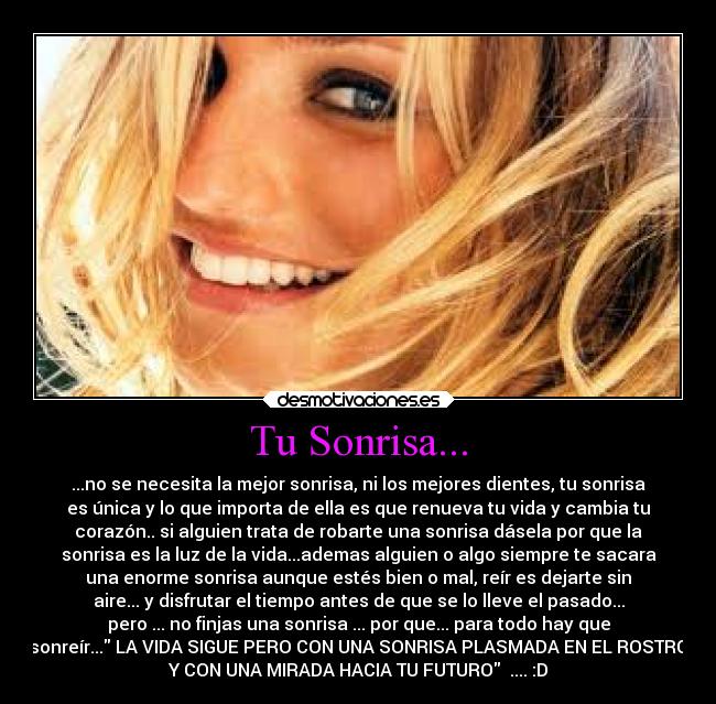 Tu Sonrisa... - ...no se necesita la mejor sonrisa, ni los mejores dientes, tu sonrisa
es única y lo que importa de ella es que renueva tu vida y cambia tu
corazón.. si alguien trata de robarte una sonrisa dásela por que la
sonrisa es la luz de la vida...ademas alguien o algo siempre te sacara
una enorme sonrisa aunque estés bien o mal, reír es dejarte sin
aire... y disfrutar el tiempo antes de que se lo lleve el pasado...
pero ... no finjas una sonrisa ... por que... para todo hay que
sonreír... LA VIDA SIGUE PERO CON UNA SONRISA PLASMADA EN EL ROSTRO
Y CON UNA MIRADA HACIA TU FUTURO .... :D