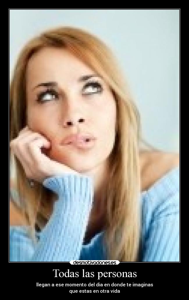 Todas las personas - llegan a ese momento del dia en donde te imaginas
que estas en otra vida