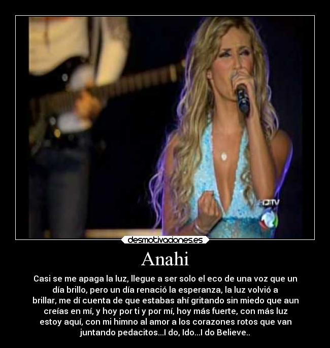 Anahi - Casi se me apaga la luz, llegue a ser solo el eco de una voz que un
día brillo, pero un día renació la esperanza, la luz volvió a
brillar, me dí cuenta de que estabas ahí gritando sin miedo que aun
creías en mí, y hoy por ti y por mí, hoy más fuerte, con más luz
estoy aquí, con mi himno al amor a los corazones rotos que van
juntando pedacitos...I do, Ido...I do Believe..