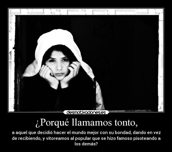 ¿Porqué llamamos tonto, - a aquel que decidió hacer el mundo mejor con su bondad, dando en vez
de recibiendo, y vitoreamos al popular que se hizo famoso pisoteando a
los demás?