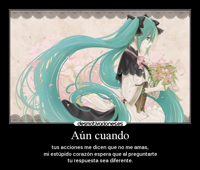 Aún cuando - tus acciones me dicen que no me amas,
mi estúpido corazón espera que al preguntarte
tu respuesta sea diferente.